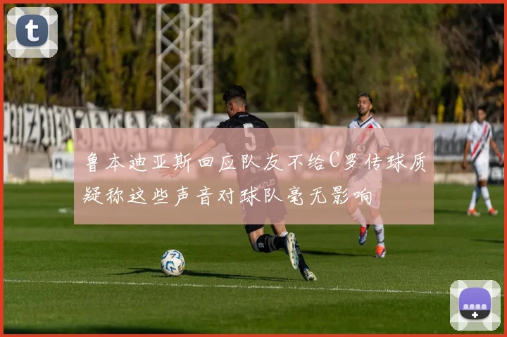 鲁本迪亚斯回应队友不给C罗传球质疑称这些声音对球队毫无影响