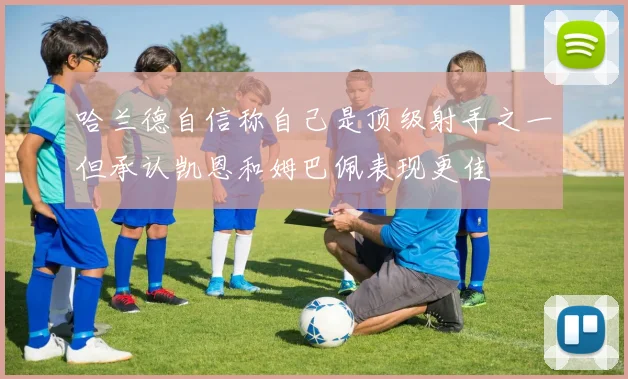 哈兰德自信称自己是顶级射手之一但承认凯恩和姆巴佩表现更佳