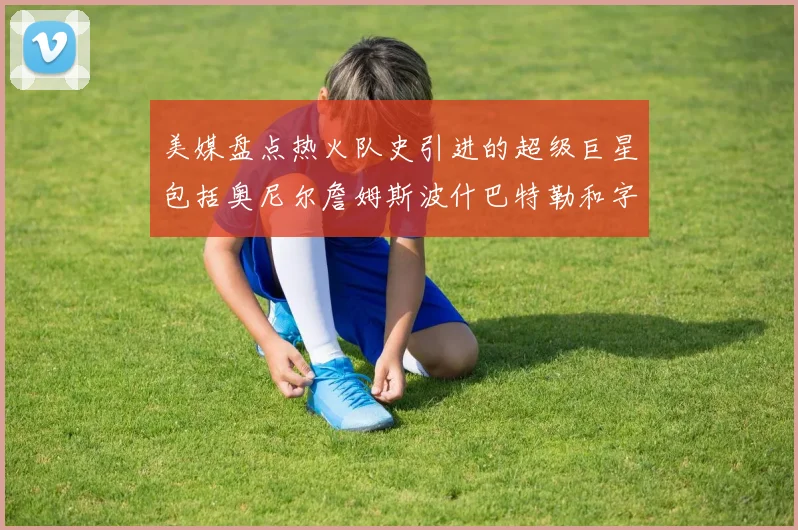 美媒盘点热火队史引进的超级巨星包括奥尼尔詹姆斯波什巴特勒和字母哥