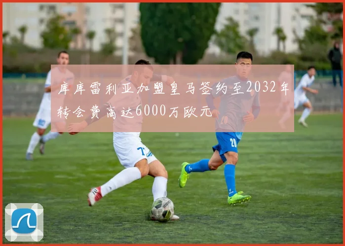 库库雷利亚加盟皇马签约至2032年转会费高达6000万欧元