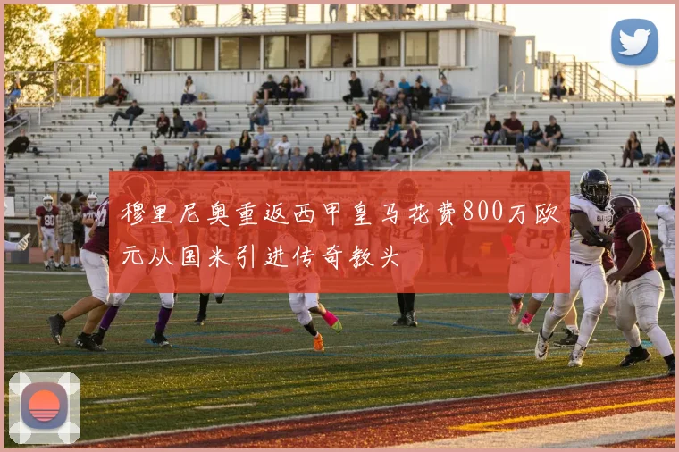 穆里尼奥重返西甲皇马花费800万欧元从国米引进传奇教头