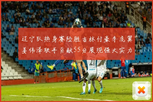 辽宁队热身赛险胜吉林付豪李虎翼姜伟泽联手贡献55分展现强大实力