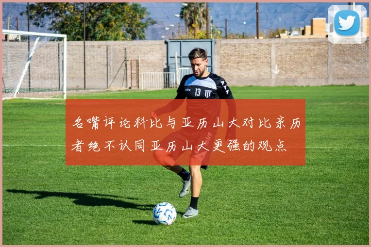 名嘴评论科比与亚历山大对比亲历者绝不认同亚历山大更强的观点