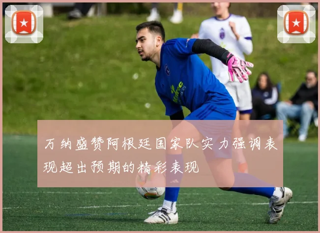 万纳盛赞阿根廷国家队实力强调表现超出预期的精彩表现