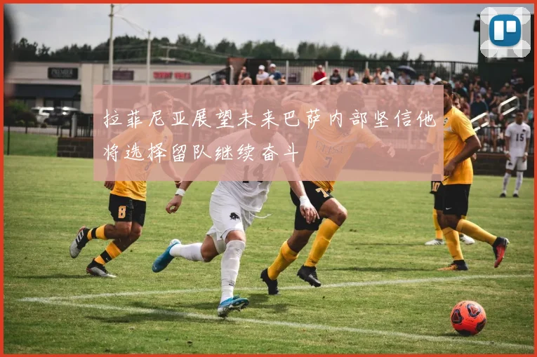 拉菲尼亚展望未来巴萨内部坚信他将选择留队继续奋斗