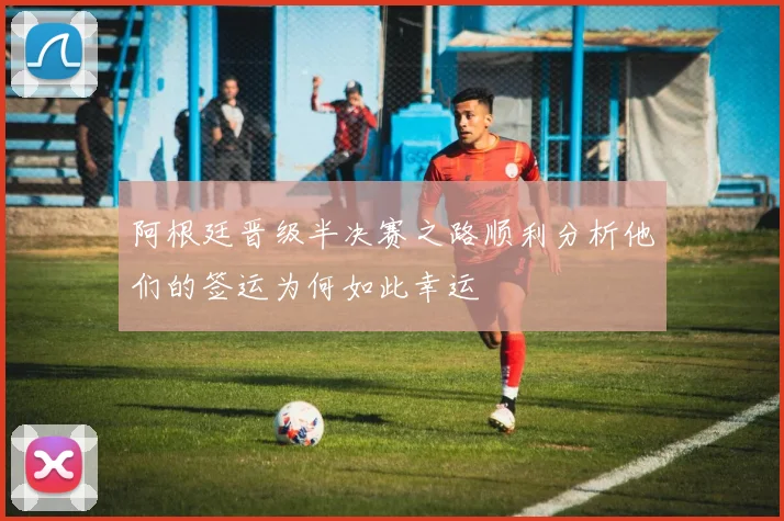 阿根廷晋级半决赛之路顺利分析他们的签运为何如此幸运