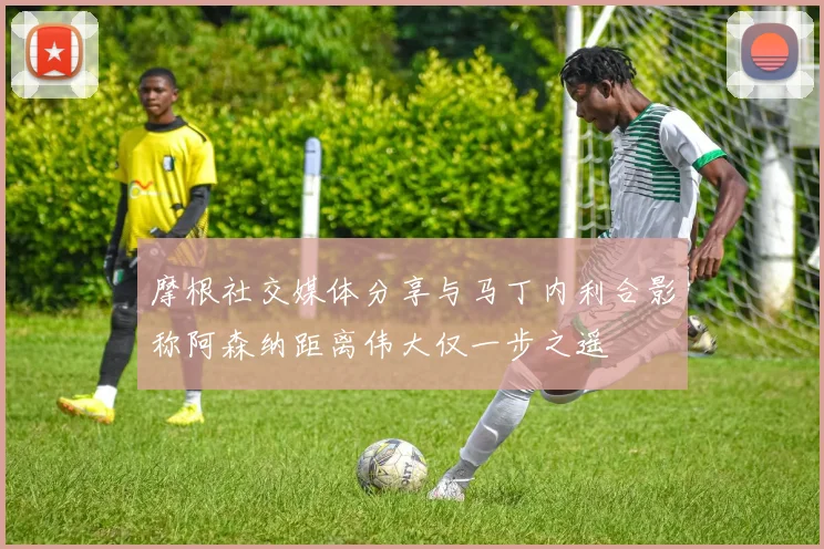 摩根社交媒体分享与马丁内利合影称阿森纳距离伟大仅一步之遥