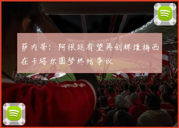 萨内蒂：阿根廷有望再创辉煌梅西在卡塔尔圆梦终结争议