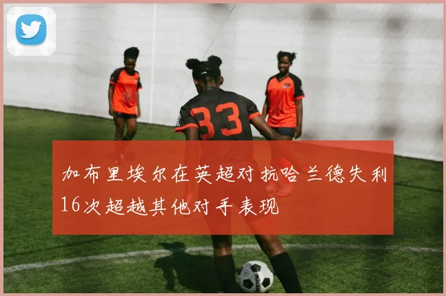 加布里埃尔在英超对抗哈兰德失利16次超越其他对手表现