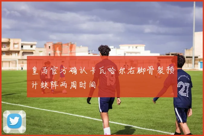 皇马官方确认卡瓦哈尔右脚骨裂预计缺阵两周时间