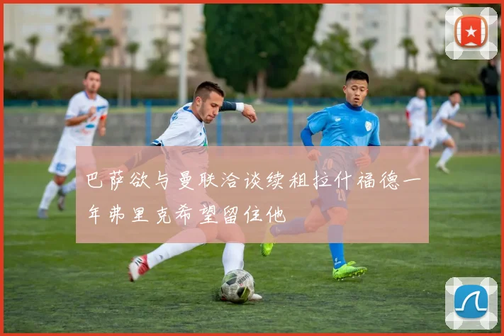 巴萨欲与曼联洽谈续租拉什福德一年弗里克希望留住他