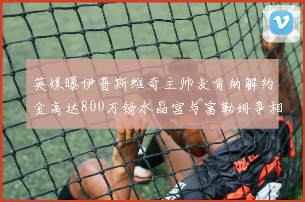 英媒曝伊普斯维奇主帅麦肯纳解约金高达800万镑水晶宫与富勒姆争相追逐