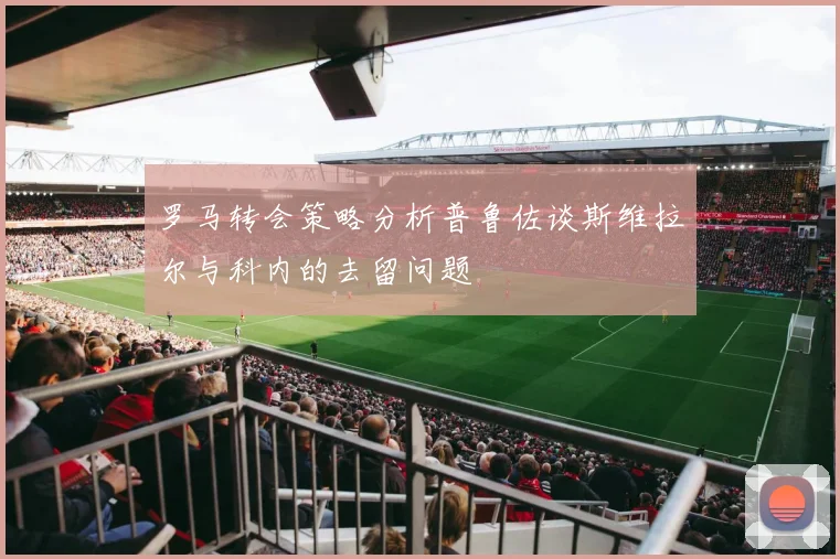 罗马转会策略分析普鲁佐谈斯维拉尔与科内的去留问题