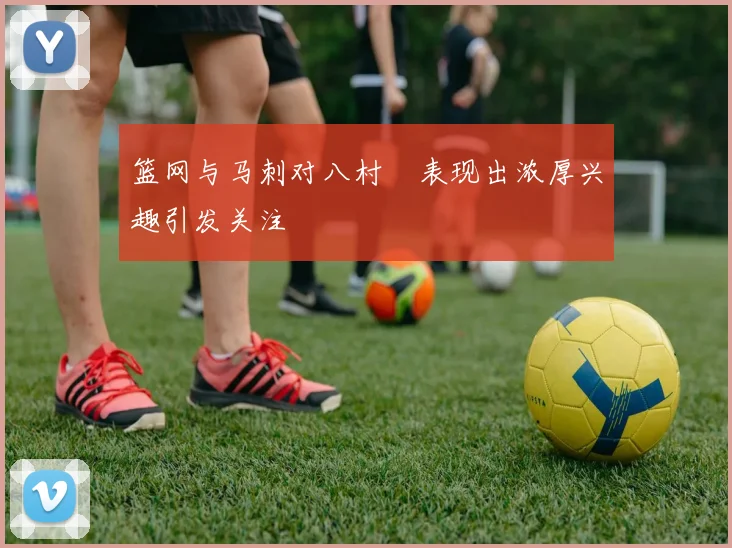 篮网与马刺对八村塁表现出浓厚兴趣引发关注