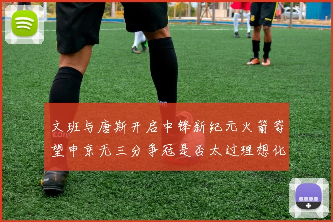 文班与唐斯开启中锋新纪元火箭寄望申京无三分争冠是否太过理想化