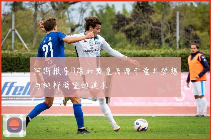 阿斯报导B席加盟皇马源于童年梦想与纯粹渴望的追求