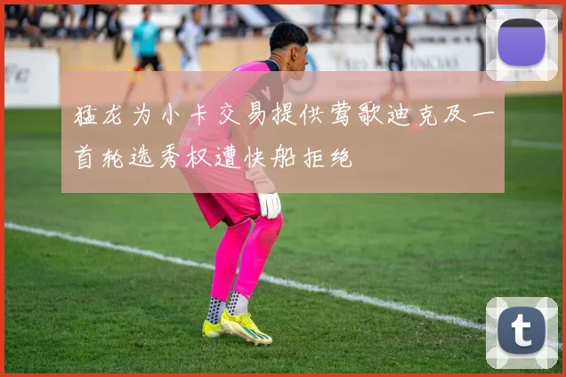 猛龙为小卡交易提供莺歌迪克及一首轮选秀权遭快船拒绝